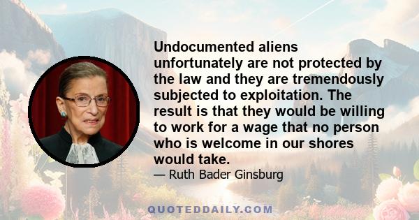 Undocumented aliens unfortunately are not protected by the law and they are tremendously subjected to exploitation. The result is that they would be willing to work for a wage that no person who is welcome in our shores 