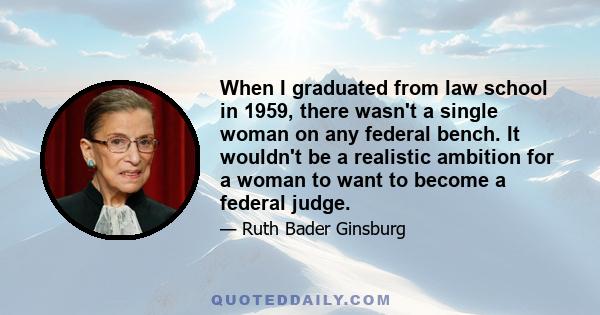 When I graduated from law school in 1959, there wasn't a single woman on any federal bench. It wouldn't be a realistic ambition for a woman to want to become a federal judge.