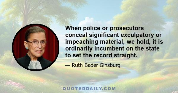 When police or prosecutors conceal significant exculpatory or impeaching material, we hold, it is ordinarily incumbent on the state to set the record straight.