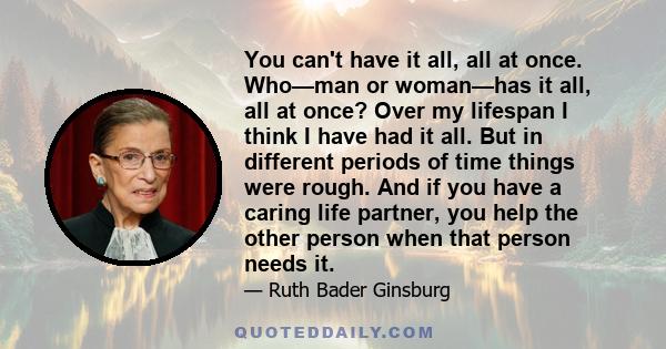 You can't have it all, all at once. Who—man or woman—has it all, all at once? Over my lifespan I think I have had it all. But in different periods of time things were rough. And if you have a caring life partner, you