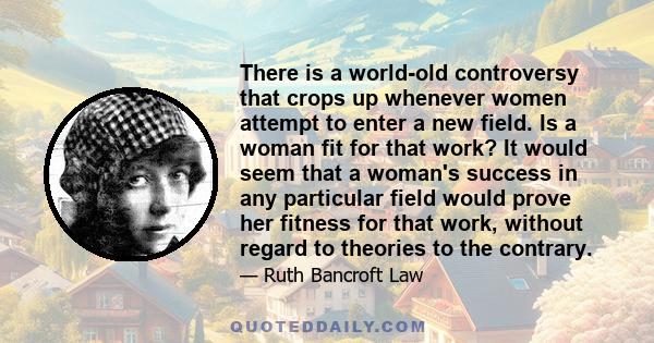 There is a world-old controversy that crops up whenever women attempt to enter a new field. Is a woman fit for that work? It would seem that a woman's success in any particular field would prove her fitness for that