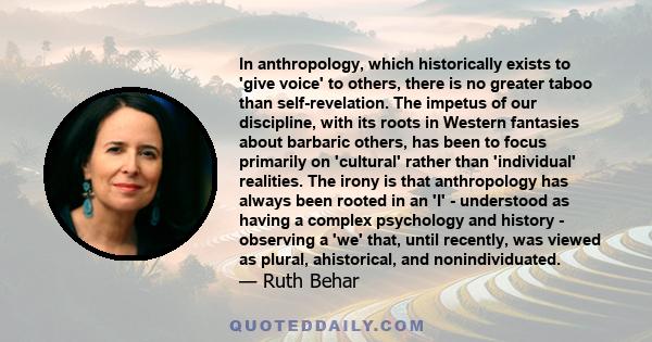 In anthropology, which historically exists to 'give voice' to others, there is no greater taboo than self-revelation. The impetus of our discipline, with its roots in Western fantasies about barbaric others, has been to 