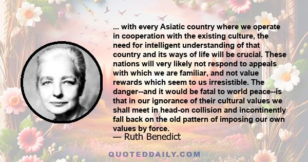 ... with every Asiatic country where we operate in cooperation with the existing culture, the need for intelligent understanding of that country and its ways of life will be crucial. These nations will very likely not