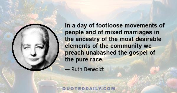 In a day of footloose movements of people and of mixed marriages in the ancestry of the most desirable elements of the community we preach unabashed the gospel of the pure race.