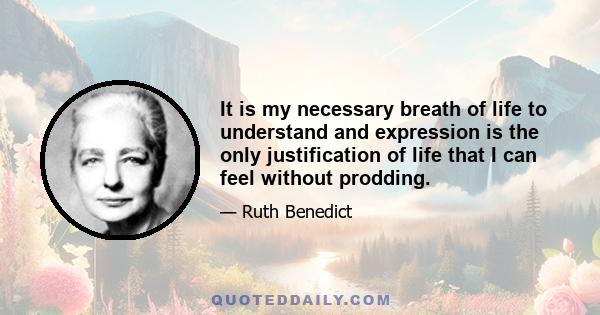 It is my necessary breath of life to understand and expression is the only justification of life that I can feel without prodding.