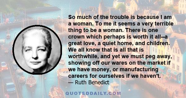 So much of the trouble is because I am a woman. To me it seems a very terrible thing to be a woman. There is one crown which perhaps is worth it all--a great love, a quiet home, and children. We all know that is all