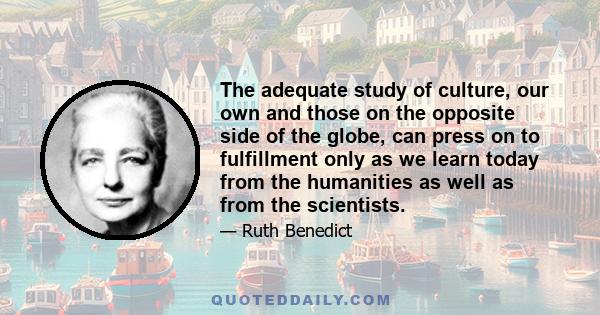 The adequate study of culture, our own and those on the opposite side of the globe, can press on to fulfillment only as we learn today from the humanities as well as from the scientists.