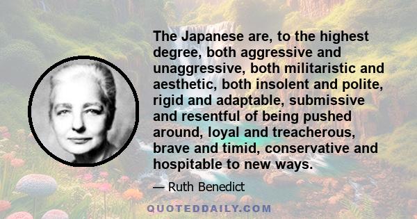 The Japanese are, to the highest degree, both aggressive and unaggressive, both militaristic and aesthetic, both insolent and polite, rigid and adaptable, submissive and resentful of being pushed around, loyal and