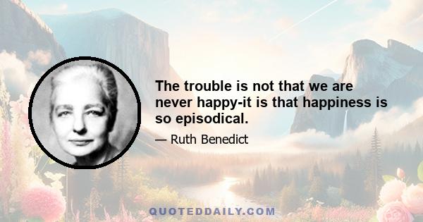 The trouble is not that we are never happy-it is that happiness is so episodical.