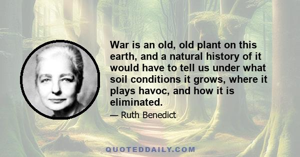 War is an old, old plant on this earth, and a natural history of it would have to tell us under what soil conditions it grows, where it plays havoc, and how it is eliminated.