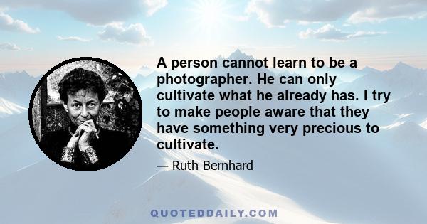 A person cannot learn to be a photographer. He can only cultivate what he already has. I try to make people aware that they have something very precious to cultivate.