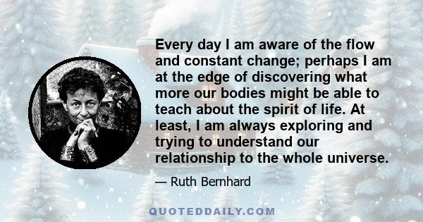 Every day I am aware of the flow and constant change; perhaps I am at the edge of discovering what more our bodies might be able to teach about the spirit of life. At least, I am always exploring and trying to