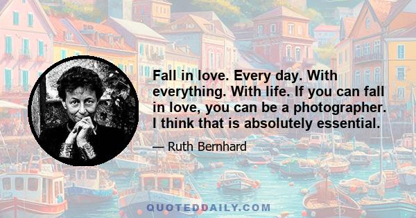 Fall in love. Every day. With everything. With life. If you can fall in love, you can be a photographer. I think that is absolutely essential.