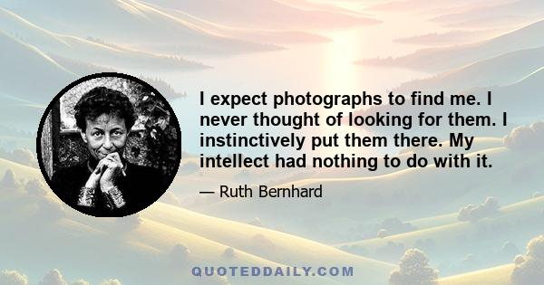 I expect photographs to find me. I never thought of looking for them. I instinctively put them there. My intellect had nothing to do with it.