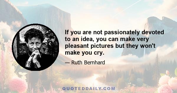 If you are not passionately devoted to an idea, you can make very pleasant pictures but they won't make you cry.