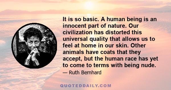 It is so basic. A human being is an innocent part of nature. Our civilization has distorted this universal quality that allows us to feel at home in our skin. Other animals have coats that they accept, but the human