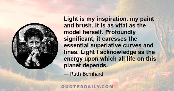 Light is my inspiration, my paint and brush. It is as vital as the model herself. Profoundly significant, it caresses the essential superlative curves and lines. Light I acknowledge as the energy upon which all life on