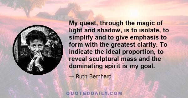 My quest, through the magic of light and shadow, is to isolate, to simplify and to give emphasis to form with the greatest clarity. To indicate the ideal proportion, to reveal sculptural mass and the dominating spirit