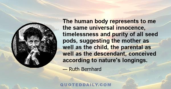 The human body represents to me the same universal innocence, timelessness and purity of all seed pods, suggesting the mother as well as the child, the parental as well as the descendant, conceived according to nature's 