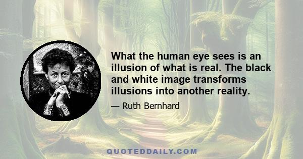 What the human eye sees is an illusion of what is real. The black and white image transforms illusions into another reality.