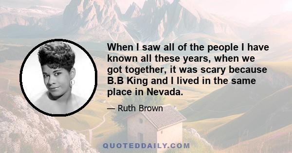 When I saw all of the people I have known all these years, when we got together, it was scary because B.B King and I lived in the same place in Nevada.