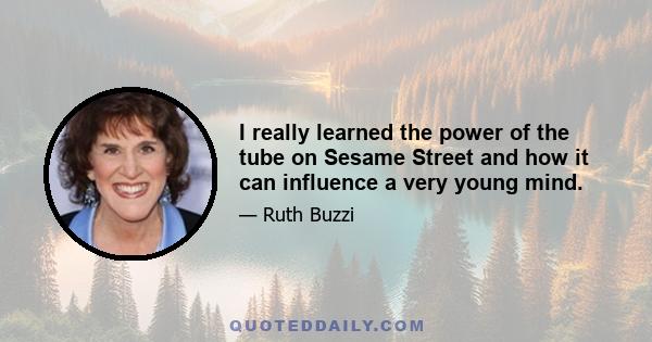 I really learned the power of the tube on Sesame Street and how it can influence a very young mind.