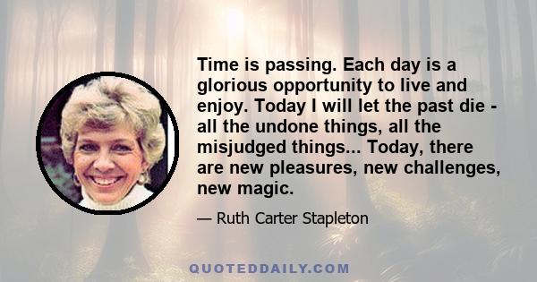 Time is passing. Each day is a glorious opportunity to live and enjoy. Today I will let the past die - all the undone things, all the misjudged things... Today, there are new pleasures, new challenges, new magic.