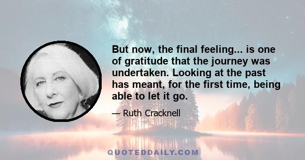 But now, the final feeling... is one of gratitude that the journey was undertaken. Looking at the past has meant, for the first time, being able to let it go.