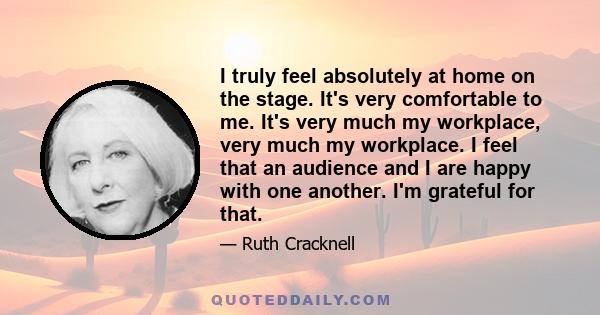 I truly feel absolutely at home on the stage. It's very comfortable to me. It's very much my workplace, very much my workplace. I feel that an audience and I are happy with one another. I'm grateful for that.