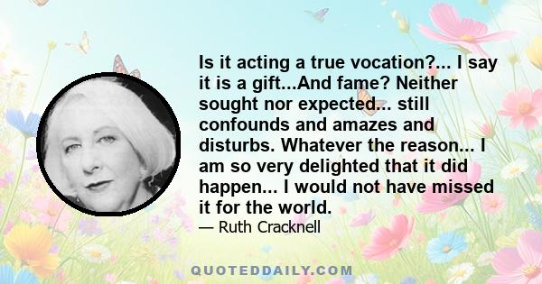 Is it acting a true vocation?... I say it is a gift...And fame? Neither sought nor expected... still confounds and amazes and disturbs. Whatever the reason... I am so very delighted that it did happen... I would not