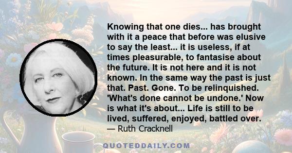 Knowing that one dies... has brought with it a peace that before was elusive to say the least... it is useless, if at times pleasurable, to fantasise about the future. It is not here and it is not known. In the same way 