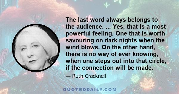 The last word always belongs to the audience. ... Yes, that is a most powerful feeling. One that is worth savouring on dark nights when the wind blows. On the other hand, there is no way of ever knowing, when one steps