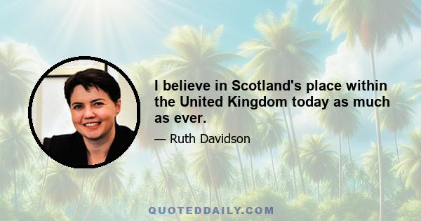 I believe in Scotland's place within the United Kingdom today as much as ever.