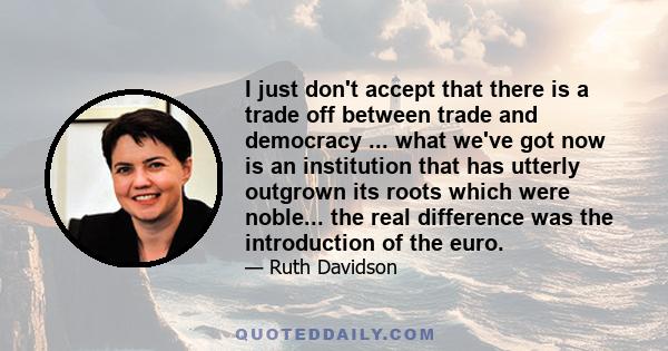 I just don't accept that there is a trade off between trade and democracy ... what we've got now is an institution that has utterly outgrown its roots which were noble... the real difference was the introduction of the