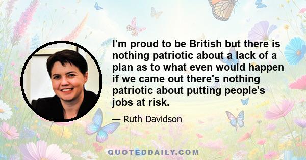 I'm proud to be British but there is nothing patriotic about a lack of a plan as to what even would happen if we came out there's nothing patriotic about putting people's jobs at risk.