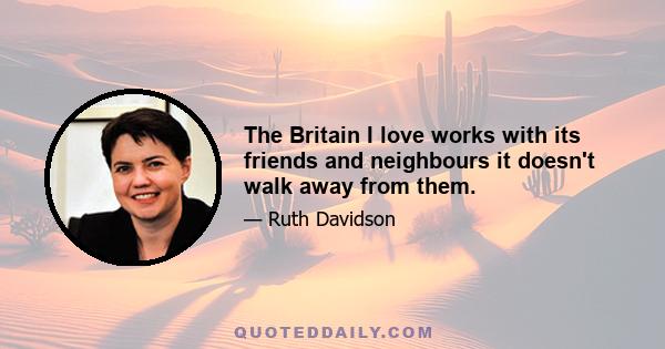 The Britain I love works with its friends and neighbours it doesn't walk away from them.