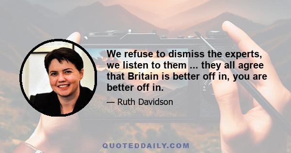 We refuse to dismiss the experts, we listen to them ... they all agree that Britain is better off in, you are better off in.