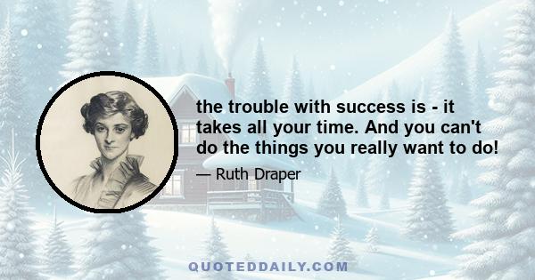 the trouble with success is - it takes all your time. And you can't do the things you really want to do!