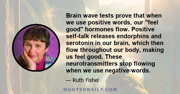 Brain wave tests prove that when we use positive words, our feel good hormones flow. Positive self-talk releases endorphins and serotonin in our brain, which then flow throughout our body, making us feel good. These