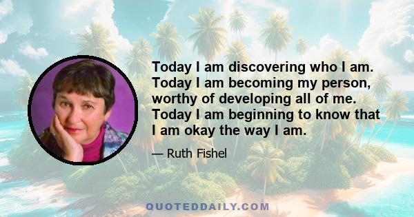 Today I am discovering who I am. Today I am becoming my person, worthy of developing all of me. Today I am beginning to know that I am okay the way I am.