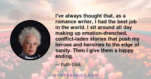 I've always thought that, as a romance writer, I had the best job in the world. I sit around all day making up emotion-drenched, conflict-laden stories that push my heroes and heroines to the edge of sanity. Then I give 