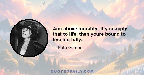 Aim above morality. If you apply that to life, then youre bound to live life fully.