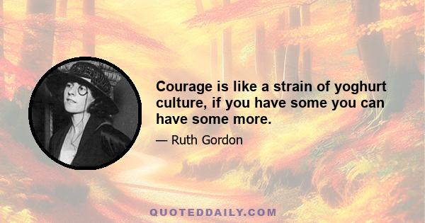 Courage is like a strain of yoghurt culture, if you have some you can have some more.