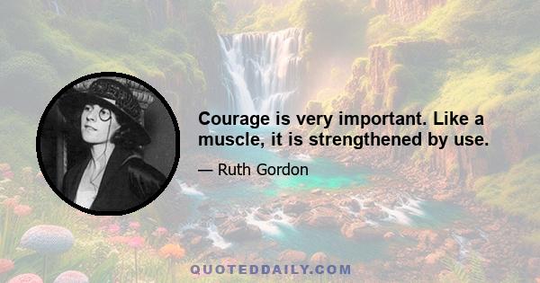 Courage is very important. Like a muscle, it is strengthened by use.