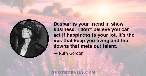 Despair is your friend in show business. I don't believe you can act if happiness is your lot. It's the ups that keep you living and the downs that mete out talent.