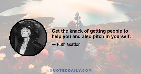 Get the knack of getting people to help you and also pitch in yourself.