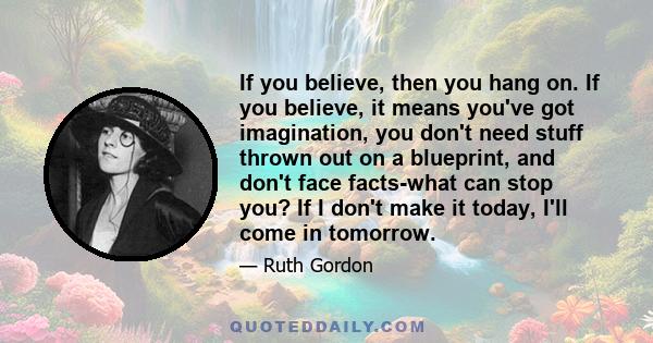 If you believe, then you hang on. If you believe, it means you've got imagination, you don't need stuff thrown out on a blueprint, and don't face facts-what can stop you? If I don't make it today, I'll come in tomorrow.