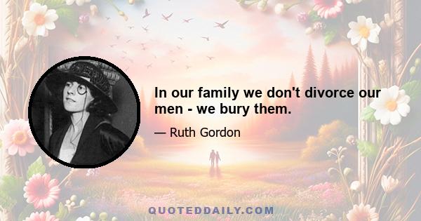 In our family we don't divorce our men - we bury them.