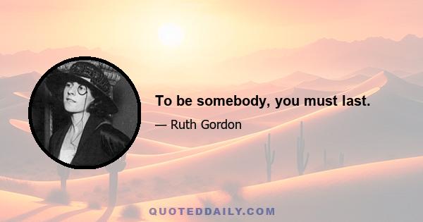 To be somebody, you must last.