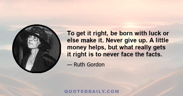 To get it right, be born with luck or else make it. Never give up. A little money helps, but what really gets it right is to never face the facts.